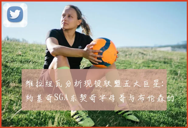 维拉纽瓦分析现役联盟五大巨星：约基奇SGA东契奇字母哥与布伦森的表现与影响