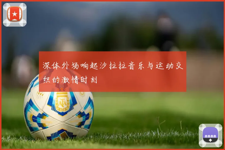 深体外场响起沙拉拉音乐与运动交织的激情时刻
