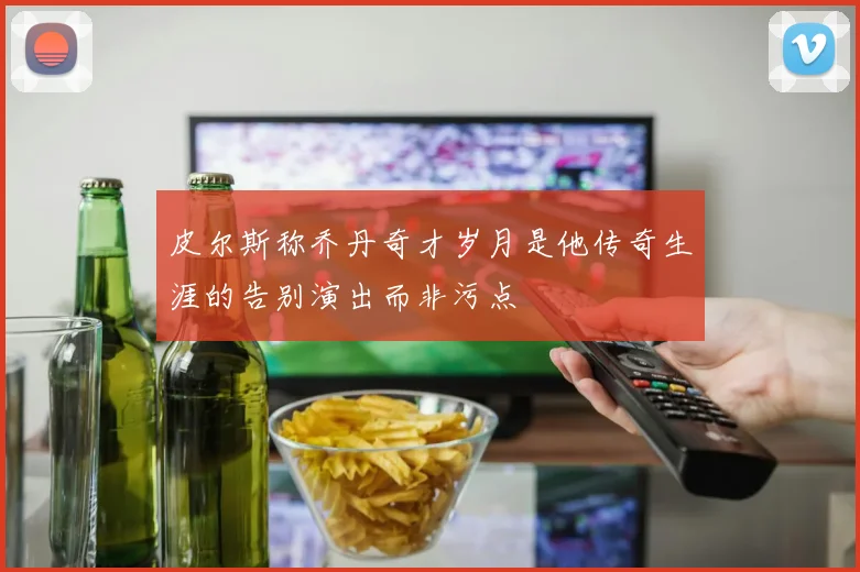 皮尔斯称乔丹奇才岁月是他传奇生涯的告别演出而非污点
