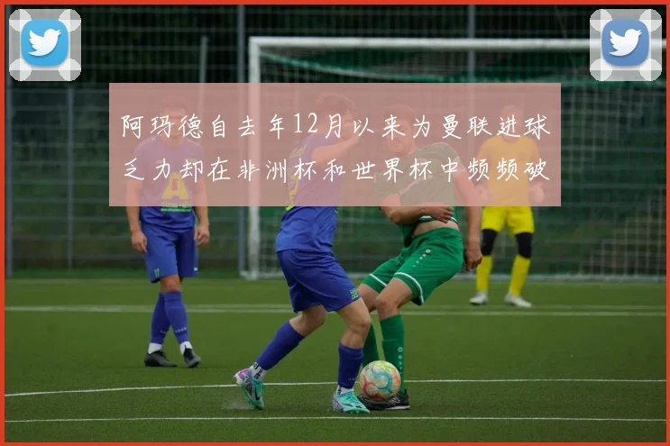 阿玛德自去年12月以来为曼联进球乏力却在非洲杯和世界杯中频频破门