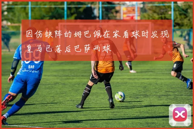 因伤缺阵的姆巴佩在家看球时发现皇马已落后巴萨两球