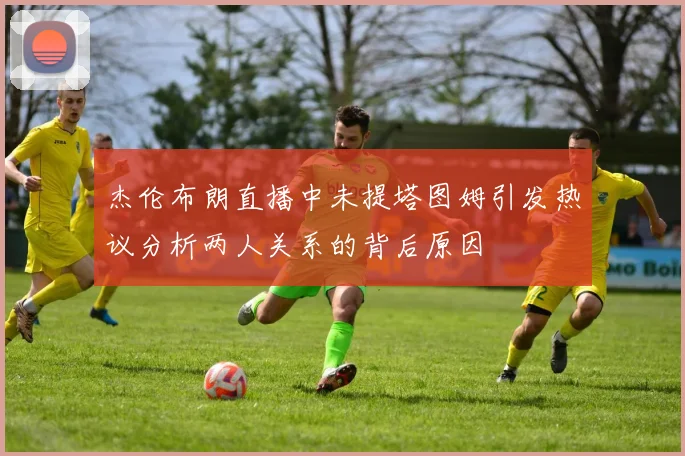 杰伦布朗直播中未提塔图姆引发热议分析两人关系的背后原因