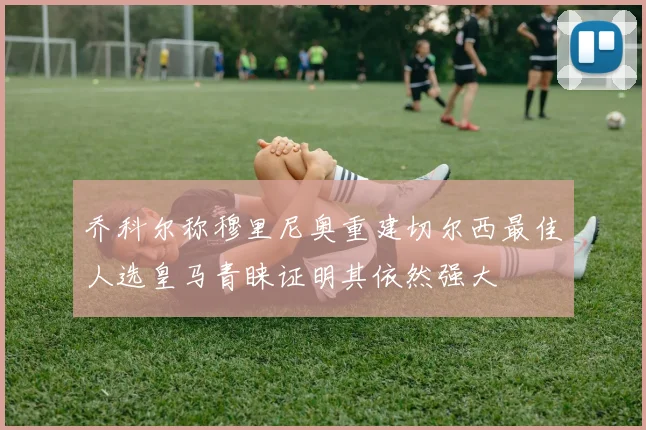 乔科尔称穆里尼奥重建切尔西最佳人选皇马青睐证明其依然强大
