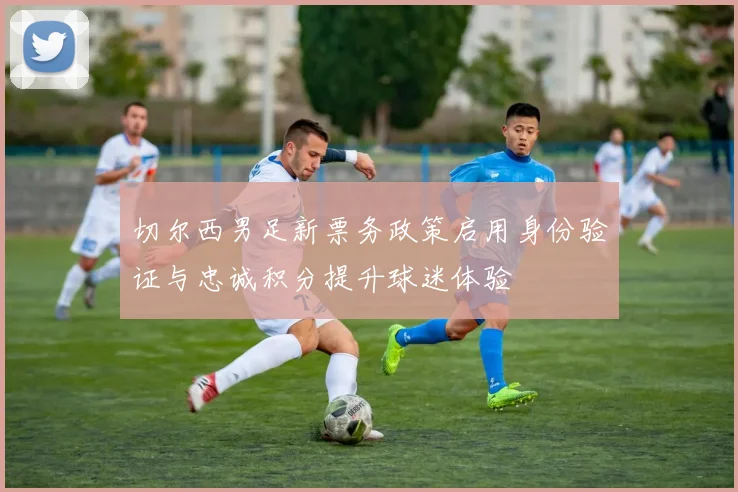 切尔西男足新票务政策启用身份验证与忠诚积分提升球迷体验