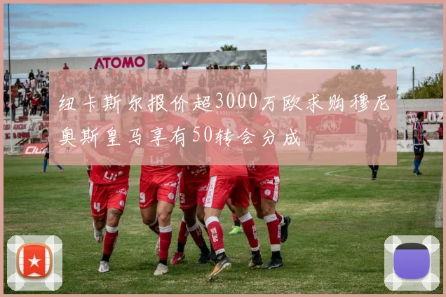 纽卡斯尔报价超3000万欧求购穆尼奥斯皇马享有50转会分成