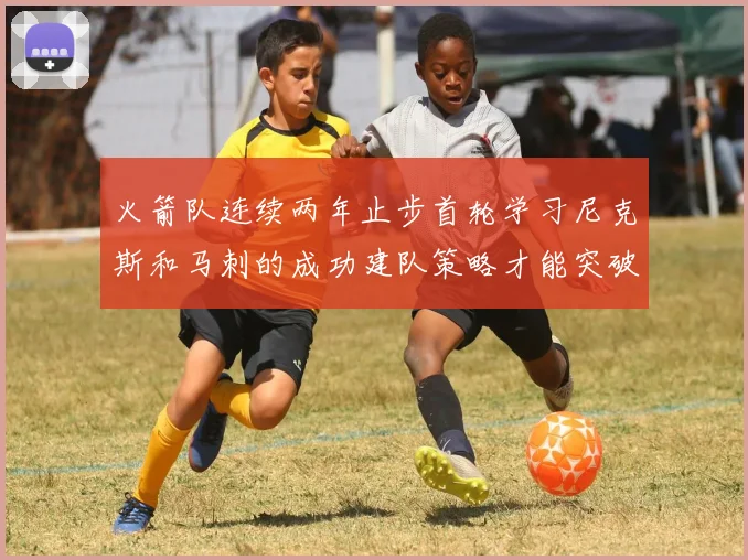 火箭队连续两年止步首轮学习尼克斯和马刺的成功建队策略才能突破瓶颈