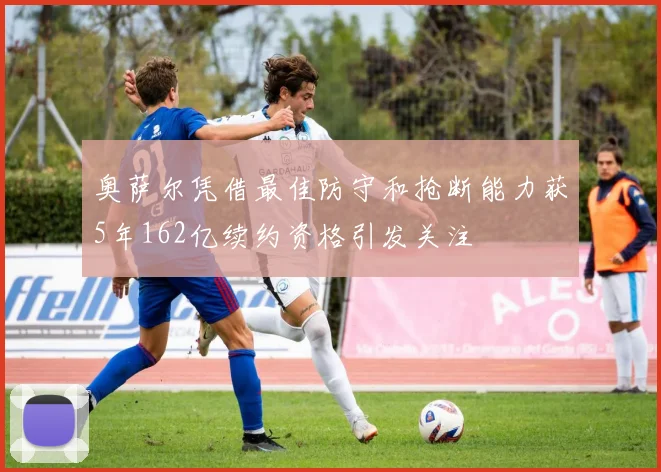 奥萨尔凭借最佳防守和抢断能力获5年162亿续约资格引发关注
