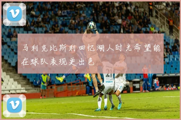 马利克比斯利回忆湖人时光希望能在球队表现更出色