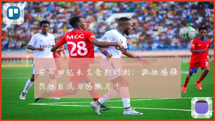 安布回忆米兰告别时刻：孤独感强烈独自流泪感慨万千