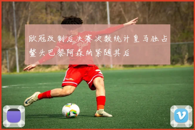 欧冠改制后决赛次数统计皇马独占鳌头巴黎阿森纳紧随其后