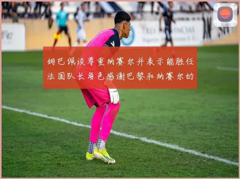 姆巴佩谈尊重纳赛尔并表示能胜任法国队长角色感谢巴黎和纳赛尔的支持