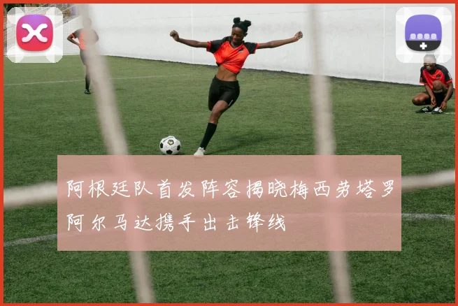 阿根廷队首发阵容揭晓梅西劳塔罗阿尔马达携手出击锋线