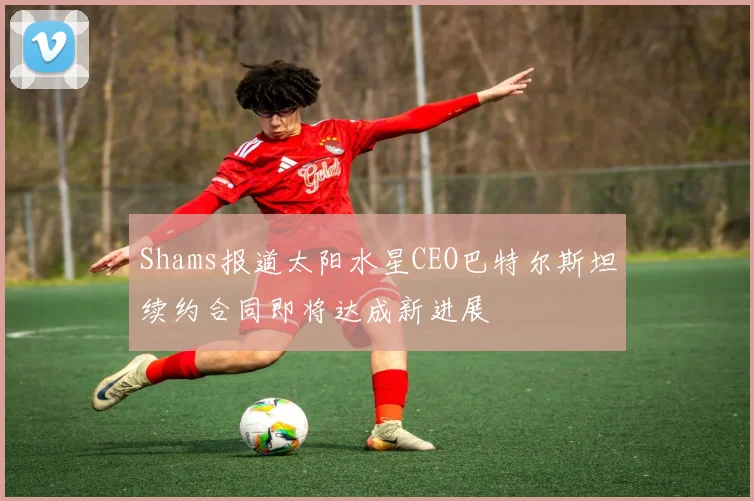 Shams报道太阳水星CEO巴特尔斯坦续约合同即将达成新进展