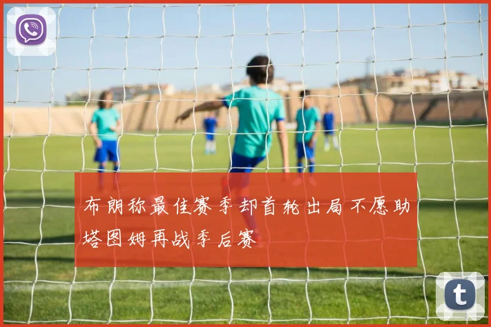 布朗称最佳赛季却首轮出局不愿助塔图姆再战季后赛