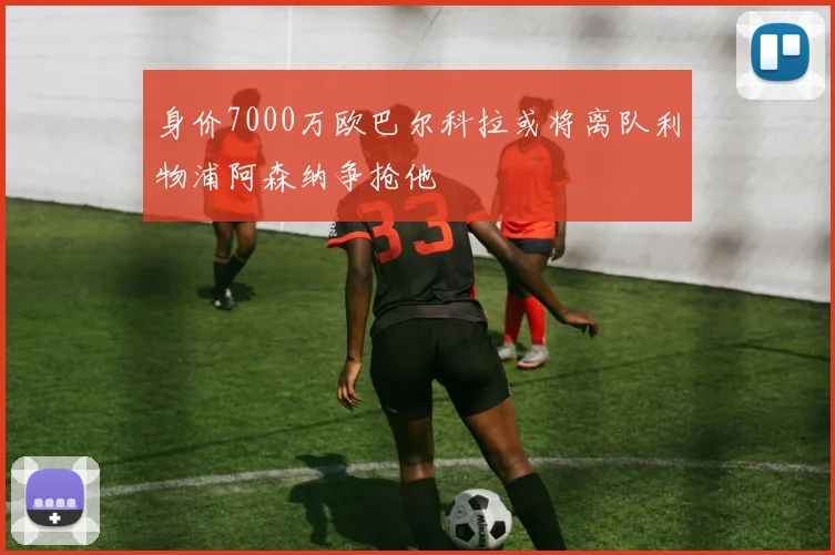 身价7000万欧巴尔科拉或将离队利物浦阿森纳争抢他