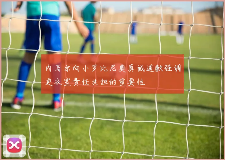 内马尔向小罗比尼奥真诚道歉强调更衣室责任共担的重要性